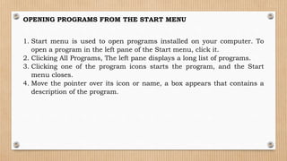 OPENING PROGRAMS FROM THE START MENU
1. Start menu is used to open programs installed on your computer. To
open a program in the left pane of the Start menu, click it.
2. Clicking All Programs, The left pane displays a long list of programs.
3. Clicking one of the program icons starts the program, and the Start
menu closes.
4. Move the pointer over its icon or name, a box appears that contains a
description of the program.
 