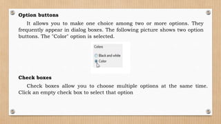 Option buttons
It allows you to make one choice among two or more options. They
frequently appear in dialog boxes. The following picture shows two option
buttons. The "Color" option is selected.
Check boxes
Check boxes allow you to choose multiple options at the same time.
Click an empty check box to select that option
 