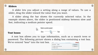 Sliders
A slider lets you adjust a setting along a range of values. To use a
slider, drag the slider toward the value that you want.
A slider along the bar shows the currently selected value. In the
example shown above, the slider is positioned midway between slow and
fast, indicating a medium pointer speed.
Text boxes
A text box allows you to type information, such as a search term or
password. The following picture shows a dialog box containing a text box.
We've entered "bear“ into the text box.
 