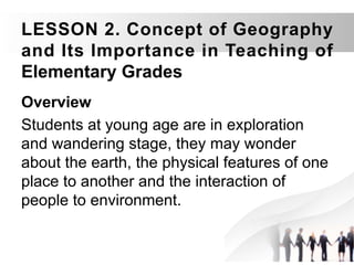 LESSON 2. Concept of Geography
and Its Importance in Teaching of
Elementary Grades
Overview
Students at young age are in exploration
and wandering stage, they may wonder
about the earth, the physical features of one
place to another and the interaction of
people to environment.
 