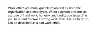• Work ethics are moral guidelines abided by both the
organization and employees. When a person presents an
attitude of hard work, honesty, and dedication toward his
job, he is said to have a strong work ethic. Failure to do so
can be described as a bad work ethic.
 