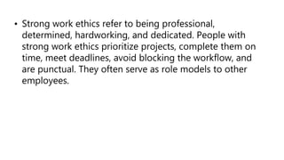 • Strong work ethics refer to being professional,
determined, hardworking, and dedicated. People with
strong work ethics prioritize projects, complete them on
time, meet deadlines, avoid blocking the workflow, and
are punctual. They often serve as role models to other
employees.
 