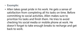 • Example:
• Allen takes great pride in his work. He gets a sense of
satisfaction from completing all his tasks on time. Before
committing to social activities, Allen makes sure to
prioritize his tasks and finish them. He tries to avoid
checking his social media or mobile phone at work. He
doesn’t forget to take enough breaks to recharge and get
back to work.
 