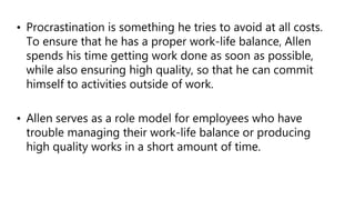 • Procrastination is something he tries to avoid at all costs.
To ensure that he has a proper work-life balance, Allen
spends his time getting work done as soon as possible,
while also ensuring high quality, so that he can commit
himself to activities outside of work.
• Allen serves as a role model for employees who have
trouble managing their work-life balance or producing
high quality works in a short amount of time.
 