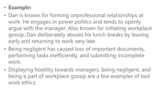 • Example:
• Dan is known for forming unprofessional relationships at
work. He engages in power politics and tends to openly
argue with the manager. Also known for initiating workplace
gossip, Dan deliberately abuses his lunch breaks by leaving
early and returning to work very late.
• Being negligent has caused loss of important documents,
performing tasks inefficiently, and submitting incomplete
work.
• Displaying hostility towards managers, being negligent, and
being a part of workplace gossip are a few examples of bad
work ethics.
 