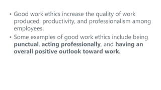 • Good work ethics increase the quality of work
produced, productivity, and professionalism among
employees.
• Some examples of good work ethics include being
punctual, acting professionally, and having an
overall positive outlook toward work.
 