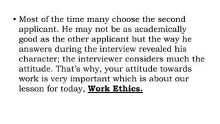 • Most of the time many choose the second
applicant. He may not be as academically
good as the other applicant but the way he
answers during the interview revealed his
character; the interviewer considers much the
attitude. That’s why, your attitude towards
work is very important which is about our
lesson for today, Work Ethics.
 