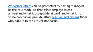 • Workplace ethics can be promoted by having managers
be the role model so that other employees can
understand what is acceptable at work and what is not.
Some companies provide ethics training and reward those
who adhere to the ethical standards.
 
