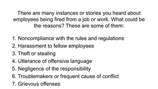 There are many instances or stories you heard about
employees being fired from a job or work. What could be
the reasons? These are some of them:
1. Noncompliance with the rules and regulations
2. Harassment to fellow employees
3. Theft or stealing
4. Utterance of offensive language
5. Negligence of the responsibility
6. Troublemakers or frequent cause of conflict
7. Grievous offenses
 