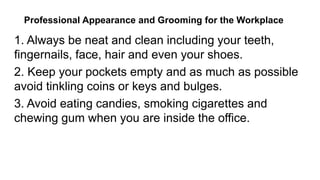 1. Always be neat and clean including your teeth,
fingernails, face, hair and even your shoes.
2. Keep your pockets empty and as much as possible
avoid tinkling coins or keys and bulges.
3. Avoid eating candies, smoking cigarettes and
chewing gum when you are inside the office.
Professional Appearance and Grooming for the Workplace
 
