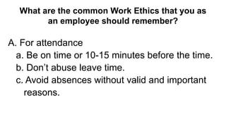 What are the common Work Ethics that you as
an employee should remember?
A. For attendance
a. Be on time or 10-15 minutes before the time.
b. Don’t abuse leave time.
c. Avoid absences without valid and important
reasons.
 