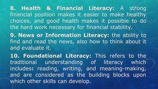 8. Health & Financial Literacy: A strong
financial position makes it easier to make healthy
choices, and good health makes it possible to do
the hard work necessary for financial stability.
9. News or Information Literacy: the ability to
find and read the news, also how to think about it
and evaluate it.
10. Foundational Literacy: This refers to the
traditional understanding of literacy which
includes: reading, writing, and meaning-making,
and are considered as the building blocks upon
which other skills can develop.
 