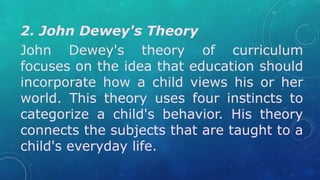 2. John Dewey's Theory
John Dewey's theory of curriculum
focuses on the idea that education should
incorporate how a child views his or her
world. This theory uses four instincts to
categorize a child's behavior. His theory
connects the subjects that are taught to a
child's everyday life.
 