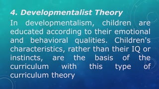 4. Developmentalist Theory
In developmentalism, children are
educated according to their emotional
and behavioral qualities. Children's
characteristics, rather than their IQ or
instincts, are the basis of the
curriculum with this type of
curriculum theory
 