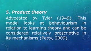 5. Product theory
Advocated by Tyler (1949). This
model looks at behaviourism in
relation to learning theory and can be
considered relatively prescriptive in
its mechanisms (Petty, 2009).
 