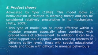 5. Product theory
Advocated by Tyler (1949). This model looks at
behaviourism in relation to learning theory and can be
considered relatively prescriptive in its mechanisms
(Petty, 2009).
• This type of model can be really effective within a
modular program especially when combined with
graded levels of achievement. In addition, it can be a
great support tool if applied when teaching learners of
differing ability levels, those with special educational
needs and those with difficult to manage behaviours.
 