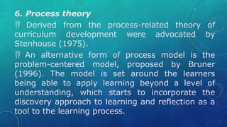 6. Process theory
 Derived from the process-related theory of
curriculum development were advocated by
Stenhouse (1975).
 An alternative form of process model is the
problem-centered model, proposed by Bruner
(1996). The model is set around the learners
being able to apply learning beyond a level of
understanding, which starts to incorporate the
discovery approach to learning and reflection as a
tool to the learning process.
 