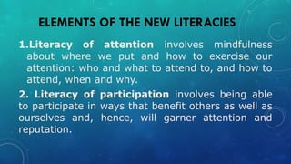ELEMENTS OF THE NEW LITERACIES
1.Literacy of attention involves mindfulness
about where we put and how to exercise our
attention: who and what to attend to, and how to
attend, when and why.
2. Literacy of participation involves being able
to participate in ways that benefit others as well as
ourselves and, hence, will garner attention and
reputation.
 
