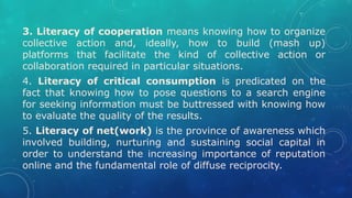 3. Literacy of cooperation means knowing how to organize
collective action and, ideally, how to build (mash up)
platforms that facilitate the kind of collective action or
collaboration required in particular situations.
4. Literacy of critical consumption is predicated on the
fact that knowing how to pose questions to a search engine
for seeking information must be buttressed with knowing how
to evaluate the quality of the results.
5. Literacy of net(work) is the province of awareness which
involved building, nurturing and sustaining social capital in
order to understand the increasing importance of reputation
online and the fundamental role of diffuse reciprocity.
 
