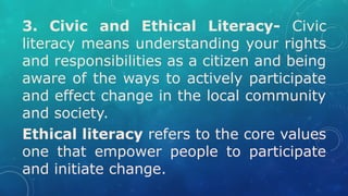 3. Civic and Ethical Literacy- Civic
literacy means understanding your rights
and responsibilities as a citizen and being
aware of the ways to actively participate
and effect change in the local community
and society.
Ethical literacy refers to the core values
one that empower people to participate
and initiate change.
 