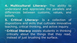 4. Multicultural Literacy- The ability to
understand and appreciate the parallels and
differences between customs, values, and
beliefs.
5. Critical Literacy- Is a collection of
dispositions and skills that cultivate innovative
teaching, critical thinking, and active inquiry.
• Critical literacy assists students in thinking
critically about the things that they read,
instead of just brushing the surface.
 