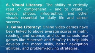 6. Visual Literacy- The ability to critically
read or comprehend – and to create –
videos, photos, infographics, and other
visuals essential for daily life and career
success.
7. Game Literacy: Online video games have
been linked to above average scores in math,
reading, and science, and some schools use
games like Minecraft and SimCity to help kids
develop fine motor skills, better navigation
abilities, and problem-solving strategies.
 
