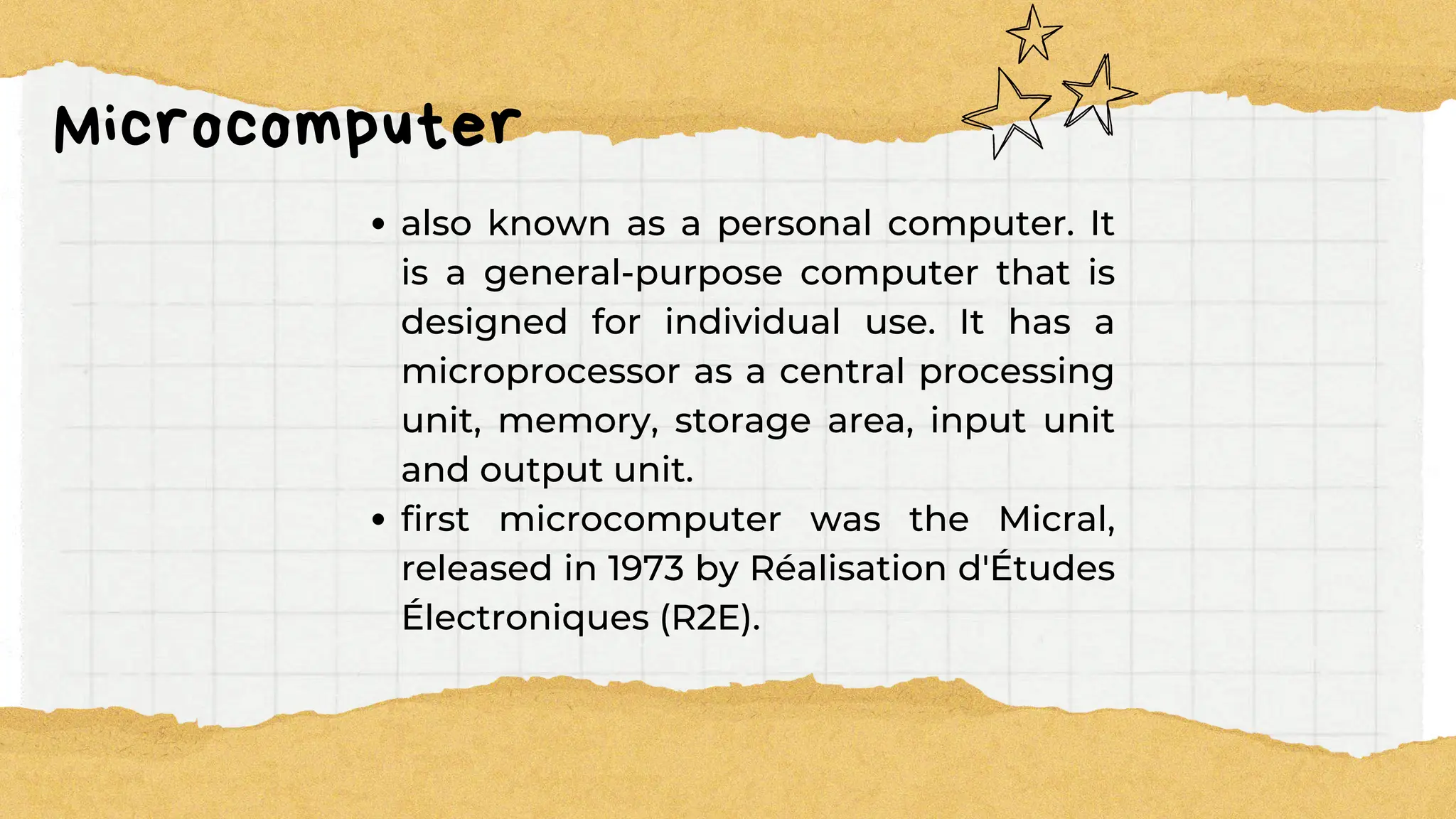 Microcomputer
also known as a personal computer. It
is a general-purpose computer that is
designed for individual use. It has a
microprocessor as a central processing
unit, memory, storage area, input unit
and output unit.
first microcomputer was the Micral,
released in 1973 by Réalisation d'Études
Électroniques (R2E).
 