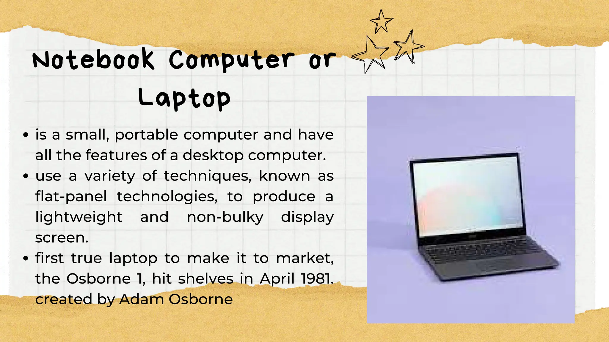 Notebook Computer or
Laptop
is a small, portable computer and have
all the features of a desktop computer.
use a variety of techniques, known as
flat-panel technologies, to produce a
lightweight and non-bulky display
screen.
first true laptop to make it to market,
the Osborne 1, hit shelves in April 1981.
created by Adam Osborne
 