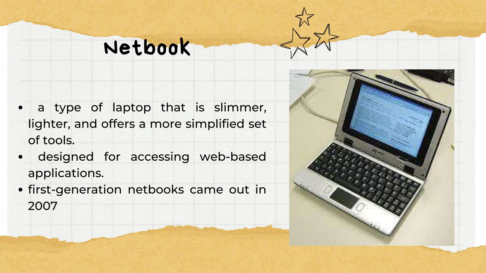 Netbook
a type of laptop that is slimmer,
lighter, and offers a more simplified set
of tools.
designed for accessing web-based
applications.
first-generation netbooks came out in
2007
 