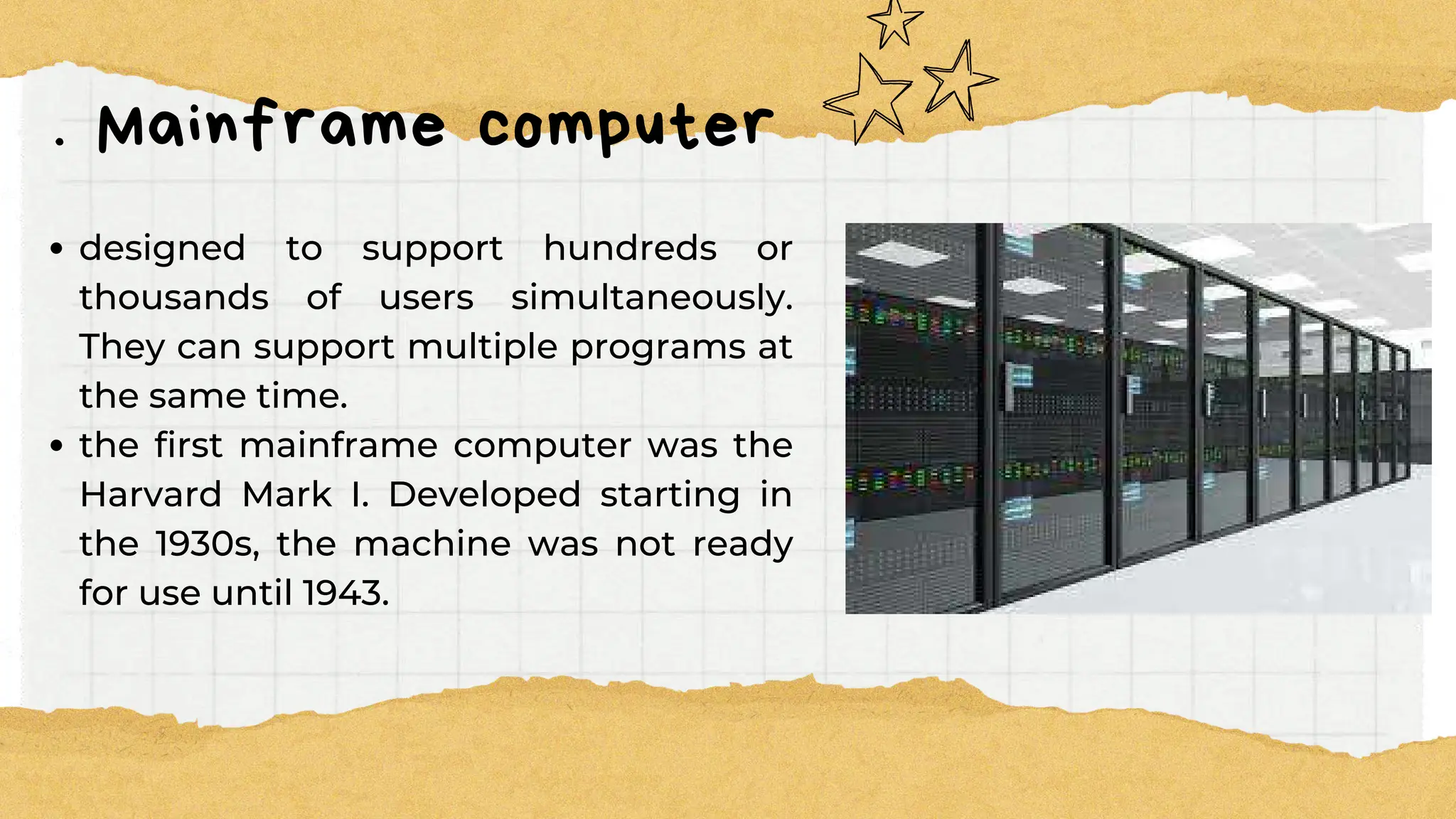 . Mainframe computer
designed to support hundreds or
thousands of users simultaneously.
They can support multiple programs at
the same time.
the first mainframe computer was the
Harvard Mark I. Developed starting in
the 1930s, the machine was not ready
for use until 1943.
 