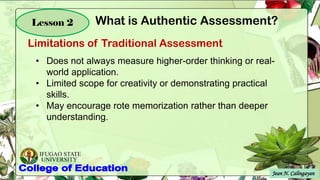IFUGAO STATE
UNIVERSITY
Jean N. Calingayan
Lesson 2
Limitations of Traditional Assessment
What is Authentic Assessment?
.
• Does not always measure higher-order thinking or real-
world application.
• Limited scope for creativity or demonstrating practical
skills.
• May encourage rote memorization rather than deeper
understanding.
 