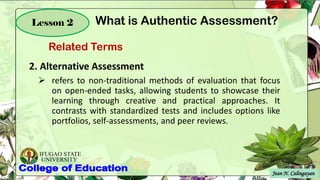 IFUGAO STATE
UNIVERSITY
Jean N. Calingayan
Lesson 2
2. Alternative Assessment
➢ refers to non-traditional methods of evaluation that focus
on open-ended tasks, allowing students to showcase their
learning through creative and practical approaches. It
contrasts with standardized tests and includes options like
portfolios, self-assessments, and peer reviews.
Related Terms
What is Authentic Assessment?
 