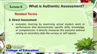 IFUGAO STATE
UNIVERSITY
Jean N. Calingayan
Lesson 2
3. Direct Assessment
➢ evaluates learning by examining actual student work or
performance that demonstrates specific skills, knowledge,
or competencies. It directly measures the outcome without
relying on secondary data like surveys or self-reports.
Related Terms
What is Authentic Assessment?
 