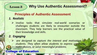 IFUGAO STATE
UNIVERSITY
Jean N. Calingayan
Lesson 3
1. Realistic
➢ involve tasks that simulate real-world scenarios or
challenges students are likely to encounter outside the
classroom. They help learners see the practical value of
their knowledge and skills.
2. Engaging
➢ are designed to capture the interest and motivation of
students. They often allow students to express creativity,
make choices, or solve meaningful problems.
Principles of Authentic Assessment
Why Use Authentic Assessment?
 