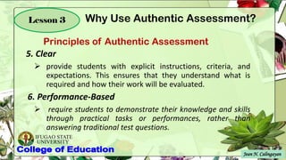 IFUGAO STATE
UNIVERSITY
Jean N. Calingayan
Lesson 3
5. Clear
➢ provide students with explicit instructions, criteria, and
expectations. This ensures that they understand what is
required and how their work will be evaluated.
6. Performance-Based
➢ require students to demonstrate their knowledge and skills
through practical tasks or performances, rather than
answering traditional test questions.
Principles of Authentic Assessment
Why Use Authentic Assessment?
 