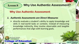 IFUGAO STATE
UNIVERSITY
Jean N. Calingayan
Lesson 3
Why Use Authentic Assessment
Why Use Authentic Assessment?
1. Authentic Assessments are Direct Measures
➢ directly evaluate a student's ability to apply knowledge and
skills in real-world tasks or contexts. Instead of measuring
knowledge indirectly, they involve observable and tangible
performances that align with learning goals.
 