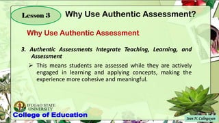 IFUGAO STATE
UNIVERSITY
Jean N. Calingayan
Lesson 3
Why Use Authentic Assessment
Why Use Authentic Assessment?
3. Authentic Assessments Integrate Teaching, Learning, and
Assessment
➢ This means students are assessed while they are actively
engaged in learning and applying concepts, making the
experience more cohesive and meaningful.
 