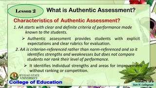 IFUGAO STATE
UNIVERSITY
Characteristics of Authentic Assessment?
Jean N. Calingayan
Lesson 2
1. AA starts with clear and definite criteria of performance made
known to the students.
➢ Authentic assessment provides students with explicit
expectations and clear rubrics for evaluation.
2. AA is criterion-referenced rather than norm-referenced and so it
identifies strengths and weaknesses but does not compare
students nor rank their level of performance.
➢ It identifies individual strengths and areas for improvement
without ranking or competition.
What is Authentic Assessment?
 