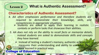IFUGAO STATE
UNIVERSITY
Jean N. Calingayan
Lesson 2
4. AA often emphasizes performance and therefore students are
required to demonstrate their knowledge, skills, and
competencies in appropriate situations.
➢ Students are asked to apply their learning in realistic
contexts or perform tasks that showcase their abilities.
5. AA does not rely on the ability to recall facts or memorize details,
instead students are asked to demonstrate skills and concepts
they have learned.
➢ Instead of testing a student’s memory, authentic assessment
measures their understanding and ability to use what they
have learned in practical ways.
Characteristics of Authentic Assessment?
What is Authentic Assessment?
 