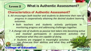 IFUGAO STATE
UNIVERSITY
Jean N. Calingayan
Lesson 2
6. AA encourages both teacher and students to determine their rate of
progress in cooperatively attaining the desired student learning
outcomes.
➢ Both teachers and students actively participate in
monitoring progress and addressing challenges together.
7. A change role of students as passive test takers into becoming active
and involved participants in assessment activities that
emphasize what they are capable of doing.
➢ Students are engaged in meaningful activities where they
can showcase their abilities and what they are capable of
doing.
Characteristics of Authentic Assessment?
What is Authentic Assessment?
 