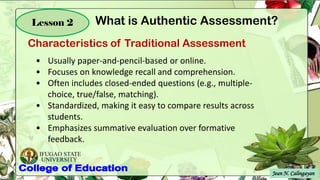 IFUGAO STATE
UNIVERSITY
Jean N. Calingayan
Lesson 2
Characteristics of Traditional Assessment
What is Authentic Assessment?
.
• Usually paper-and-pencil-based or online.
• Focuses on knowledge recall and comprehension.
• Often includes closed-ended questions (e.g., multiple-
choice, true/false, matching).
• Standardized, making it easy to compare results across
students.
• Emphasizes summative evaluation over formative
feedback.
 