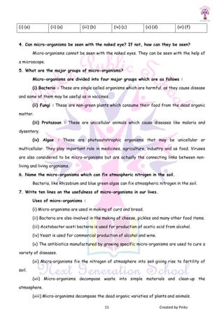11 Created by Pinkz
(i) (e) (ii) (a) (iii) (b) (iv) (c) (v) (d) (vi) (f)
4. Can micro-organisms be seen with the naked eye? If not, how can they be seen?
Micro-organisms cannot be seen with the naked eyes. They can be seen with the help of
a microscope.
5. What are the major groups of micro-organisms?
Micro-organisms are divided into four major groups which are as follows :
(i) Bacteria : These are single celled organisms which are harmful, as they cause disease
and some of them may be useful as in vaccines.
(ii) Fungi : These are non-green plants which consume their food from the dead organic
matter.
(iii) Protozoan : These are unicellular animals which cause diseases like malaria and
dysentery.
(iv) Algae : These are photoautotrophic organisms that may be unicellular or
multicellular. They play important role in medicines, agriculture, industry and as food. Viruses
are also considered to be micro-organisms but are actually the connecting links between non-
living and living organisms.
6. Name the micro-organisms which can fix atmospheric nitrogen in the soil.
Bacteria, like Rhizobium and blue green algae can fix atmospheric nitrogen in the soil.
7. Write ten lines on the usefulness of micro-organisms in our lives.
Uses of micro-organisms :
(i) Micro-organisms are used in making of curd and bread.
(ii) Bacteria are also involved in the making of cheese, pickles and many other food items.
(iii) Acetobacter aceti bacteria is used for production of acetic acid from alcohol.
(iv) Yeast is used for commercial production of alcohol and wine.
(v) The antibiotics manufactured by growing specific micro-organisms are used to cure a
variety of diseases.
(vi) Micro-organisms fix the nitrogen of atmosphere into soil giving rise to fertility of
soil.
(vii) Micro-organisms decompose waste into simple materials and clean-up the
atmosphere.
(viii) Micro-organisms decompose the dead organic varieties of plants and animals.
 