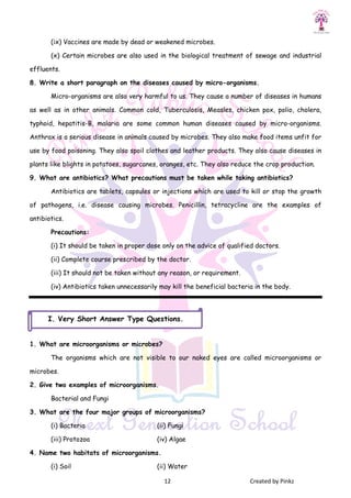 12 Created by Pinkz
(ix) Vaccines are made by dead or weakened microbes.
(x) Certain microbes are also used in the biological treatment of sewage and industrial
effluents.
8. Write a short paragraph on the diseases caused by micro-organisms.
Micro-organisms are also very harmful to us. They cause a number of diseases in humans
as well as in other animals. Common cold, Tuberculosis, Measles, chicken pox, polio, cholera,
typhoid, hepatitis-B, malaria are some common human diseases caused by micro-organisms.
Anthrax is a serious disease in animals caused by microbes. They also make food items unfit for
use by food poisoning. They also spoil clothes and leather products. They also cause diseases in
plants like blights in potatoes, sugarcanes, oranges, etc. They also reduce the crop production.
9. What are antibiotics? What precautions must be taken while taking antibiotics?
Antibiotics are tablets, capsules or injections which are used to kill or stop the growth
of pathogens, i.e. disease causing microbes. Penicillin, tetracycline are the examples of
antibiotics.
Precautions:
(i) It should be taken in proper dose only on the advice of qualified doctors.
(ii) Complete course prescribed by the doctor.
(iii) It should not be taken without any reason, or requirement.
(iv) Antibiotics taken unnecessarily may kill the beneficial bacteria in the body.
1. What are microorganisms or microbes?
The organisms which are not visible to our naked eyes are called microorganisms or
microbes.
2. Give two examples of microorganisms.
Bacterial and Fungi
3. What are the four major groups of microorganisms?
(i) Bacteria (ii) Fungi
(iii) Protozoa (iv) Algae
4. Name two habitats of microorganisms.
(i) Soil (ii) Water
I. Very Short Answer Type Questions.
 