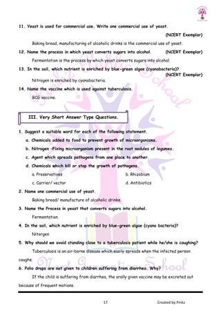 17 Created by Pinkz
11. Yeast is used for commercial use. Write one commercial use of yeast.
(NCERT Exemplar)
Baking bread, manufacturing of alcoholic drinks is the commercial use of yeast.
12. Name the process in which yeast converts sugars into alcohol. (NCERT Exemplar)
Fermentation is the process by which yeast converts sugars into alcohol.
13. In the soil, which nutrient is enriched by blue-green algae (cyanobacteria)?
(NCERT Exemplar)
Nitrogen is enriched by cyanobacteria.
14. Name the vaccine which is used against tuberculosis.
BCG vaccine.
1. Suggest a suitable word for each of the following statement.
a. Chemicals added to food to prevent growth of microorganisms.
b. Nitrogen –Fixing microorganism present in the root nodules of legumes.
c. Agent which spreads pathogens from one place to another.
d. Chemicals which kill or stop the growth of pathogens.
a. Preservatives b. Rhizobium
c. Carrier/ vector d. Antibiotics
2. Name one commercial use of yeast.
Baking bread/ manufacture of alcoholic drinks.
3. Name the Process in yeast that converts sugars into alcohol.
Fermentation
4. In the soil, which nutrient is enriched by blue-green algae (cyano bacteria)?
Nitorgen
5. Why should we avoid standing close to a tuberculosis patient while he/she is coughing?
Tuberculosis is an air-borne disease which easily spreads when the infected person
coughs.
6. Polio drops are not given to children suffering from diarrhea. Why?
If the child is suffering from diarrhea, the orally given vaccine may be excreted out
because of frequent motions.
III. Very Short Answer Type Questions.
 