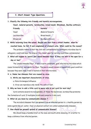 18 Created by Pinkz
1. Classify the following into friendly and harmful microorganisms.
Yeast, malarial parasite, lactobacillus, bread mould, Rhizobium, Bacillus anthracis
Friendly harmful
Yeast Malarial Parasite
Lactobacillus Bread mould
Rhizobium Bacillus anthrocis
2. While returning form the school, Boojho ate chat from a street hawker, when he
reached home, he felt ill and complained of stomach ache. What could be the reason?
The probable reason is that the chat was contaminated by pathogenic microbes due to
unhygienic conditions near the shop or the utensil used for serving could have contaminated.
3. What will happen to ‘pooris’ and ‘unsed kneaded flour’ if they are left in the open for a
day or two?
The ‘unused kneaded flour’, if left in warm conditions, gets infected by microbes which
cause fermentation and spoils the flour. The pooris would remain in regulatively good condition
because they were deep fried in heated oil that kills microbes.
4. a. Name two diseases that are caused by virus.
b. Write one important characteristic of virus.
a. Polio/chickenpox/influence
b. Virus can reproduce only inside the cells of host.
5. Why we have to add a little curd to warm milk to set curd for next day?
Curd contains several microorganisms, of these the bacterium, lactobacillus promotes
the formation of curd. It multiples in milk and converts it into curd.
6. What do you mean by communicable disease ?
The microbial diseases that can spread from an infected person to a healthy person by
some agents like air, water, food or physical contact are called communicable diseases.
7. How should we prevent spread of communicable disease?
We should keep a handkerchief on the nose and mouth while sneezing. It is better to
keep a distance from infected person.
I. Short Answer Type Questions.
 