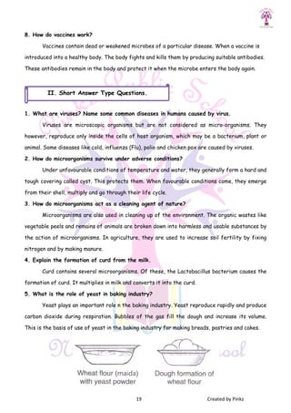 8. How do vaccines work?
Vaccines contain dead or weakened microbes of
introduced into a healthy body. The body fights and kills them by producing suitable antibodies.
These antibodies remain in the body and protect it when the microbe enters the body again.
1. What are viruses? Name some common diseases in humans caused by virus.
Viruses are microscopic organisms but are not considered as micro
however, reproduce only inside the cells of host organism, which may be a bacterium,
animal. Some diseases like cold, influenza (Flu), polio and chicken pox are caused by viruses.
2. How do microorganisms survive under adverse conditions?
Under unfavourable conditions of temperature and water, they generally form a hard and
tough covering called cyst. This protects them. When favourable conditions come, they emerge
from their shell, multiply and go through their life cycle.
3. How do microorganisms act as a cleaning agent of nature?
Microorganisms are also used in cleaning up of
vegetable peels and remains of animals are broken down into harmless and usable substances by
the action of microorganisms. In agriculture, they are used to increase soil fertility by fixing
nitrogen and by making manure.
4. Explain the formation of curd from the milk.
Curd contains several microorganisms. Of these, the Lactobacillus bacterium causes the
formation of curd. It multiplies in milk and converts it into the curd.
5. What is the role of yeast in baking in
Yeast plays an important role n the baking industry. Yeast reproduce rapidly and produce
carbon dioxide during respiration. Bubbles of the gas fill the dough and increase its volume.
This is the basis of use of yeast in the baking industry for mak
II. Short Answer Type
19 Created by Pinkz
Vaccines contain dead or weakened microbes of a particular disease. When a vaccine is
introduced into a healthy body. The body fights and kills them by producing suitable antibodies.
These antibodies remain in the body and protect it when the microbe enters the body again.
1. What are viruses? Name some common diseases in humans caused by virus.
Viruses are microscopic organisms but are not considered as micro
however, reproduce only inside the cells of host organism, which may be a bacterium,
animal. Some diseases like cold, influenza (Flu), polio and chicken pox are caused by viruses.
2. How do microorganisms survive under adverse conditions?
Under unfavourable conditions of temperature and water, they generally form a hard and
covering called cyst. This protects them. When favourable conditions come, they emerge
from their shell, multiply and go through their life cycle.
3. How do microorganisms act as a cleaning agent of nature?
Microorganisms are also used in cleaning up of the environment. The organic wastes like
vegetable peels and remains of animals are broken down into harmless and usable substances by
the action of microorganisms. In agriculture, they are used to increase soil fertility by fixing
4. Explain the formation of curd from the milk.
Curd contains several microorganisms. Of these, the Lactobacillus bacterium causes the
formation of curd. It multiplies in milk and converts it into the curd.
5. What is the role of yeast in baking industry?
Yeast plays an important role n the baking industry. Yeast reproduce rapidly and produce
carbon dioxide during respiration. Bubbles of the gas fill the dough and increase its volume.
This is the basis of use of yeast in the baking industry for making breads, pastries and cakes.
Short Answer Type Questions.
Created by Pinkz
a particular disease. When a vaccine is
introduced into a healthy body. The body fights and kills them by producing suitable antibodies.
These antibodies remain in the body and protect it when the microbe enters the body again.
1. What are viruses? Name some common diseases in humans caused by virus.
Viruses are microscopic organisms but are not considered as micro-organisms. They
however, reproduce only inside the cells of host organism, which may be a bacterium, plant or
animal. Some diseases like cold, influenza (Flu), polio and chicken pox are caused by viruses.
Under unfavourable conditions of temperature and water, they generally form a hard and
covering called cyst. This protects them. When favourable conditions come, they emerge
the environment. The organic wastes like
vegetable peels and remains of animals are broken down into harmless and usable substances by
the action of microorganisms. In agriculture, they are used to increase soil fertility by fixing
Curd contains several microorganisms. Of these, the Lactobacillus bacterium causes the
Yeast plays an important role n the baking industry. Yeast reproduce rapidly and produce
carbon dioxide during respiration. Bubbles of the gas fill the dough and increase its volume.
ing breads, pastries and cakes.
 