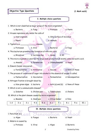 2 Created by Pinkz
(1 Mark each)
1. Which is not classified as major group of the micro-organisms?
a. Bacteria b. Fungi c. Protozoa d. Plants
2. Viruses reproduce only inside the cells of
a. Host organism b. Only surface of microbes
c. Plants d. Animals
3. Typhoid is a ______________ disease.
a. Protozoan b. Viral c. Bacterial d. Fungi
4. This bacterium promotes the formation of milk into curd.
a. Rhizobium b. Lactobacillus c. Aedes d. All
5. This micro-organism is used for the large scale production of alcohol, wine and acetic acid.
a. Ameoba b. Paramecium c. Chlamydomonas d. Yeast
6. Edward Jenner discovered.
a. Fermentation b. Antibiotics c. Vaccine d. None of these
7. The process of conversion of sugar into alcohol in the absence of oxygen is called.
a. Pasteurization b. Vaccination c. Fermentation d. Decomposition
8. Nitrogen fixation is brought about by.
a. blue-green algae b. bacteria c. both (a) and (b) d. None of these
9. Which is not a communicable disease?
a. Diabetes b. Chicken pox c. Tuberculosis d. Cholera
10. Which is the plant disease caused by micro-organisms?
a. Measles b. Small pox c. Citrus Canker d. Polio
1. d 2. a 3. c 4. b 5. d 6. c 7. c 8. c 9. a 10. c
1. Penicillium is a
a. Algae b. Fungus c. Bacteria d. Yeast
2. Malaria is caused by
a. Protozoa b. Virus c. Algae d. Bacteria
Objective Type Questions
I. Multiple choice questions
II. Multiple choice questions
 