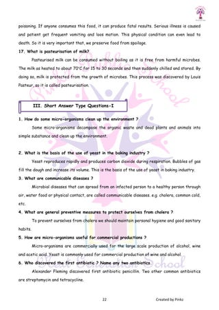 22 Created by Pinkz
poisoning. If anyone consumes this food, it can produce fatal results. Serious illness is caused
and patient get frequent vomiting and loos motion. This physical condition can even lead to
death. So it is very important that, we preserve food from spoilage.
17. What is pasteurisation of milk?
Pasteurised milk can be consumed without boiling as it is free from harmful microbes.
The milk as heated to about 70°C for 15 to 30 seconds and then suddenly chilled and stored. By
doing so, milk is protected from the growth of microbes. This process was discovered by Louis
Pasteur, so it is called pasteurisation.
1. How do some micro-organisms clean up the environment ?
Some micro-organisms decompose the organic waste and dead plants and animals into
simple substance and clean up the environment.
2. What is the basis of the use of yeast in the baking industry ?
Yeast reproduces rapidly and produces carbon dioxide during respiration. Bubbles of gas
fill the dough and increase its volume. This is the basis of the use of yeast in baking industry.
3. What are communicable diseases ?
Microbial diseases that can spread from an infected person to a healthy person through
air, water food or physical contact, are called communicable diseases. e.g. cholera, common cold,
etc.
4. What are general preventive measures to protect ourselves from cholera ?
To prevent ourselves from cholera we should maintain personal hygiene and good sanitary
habits.
5. How are micro-organisms useful for commercial productions ?
Micro-organisms are commercially used for the large scale production of alcohol, wine
and acetic acid. Yeast is commonly used for commercial production of wine and alcohol.
6. Who discovered the first antibiotic ? Name any two antibiotics.
Alexander Fleming discovered first antibiotic penicillin. Two other common antibiotics
are streptomycin and tetracycline.
III. Short Answer Type Questions-I
 