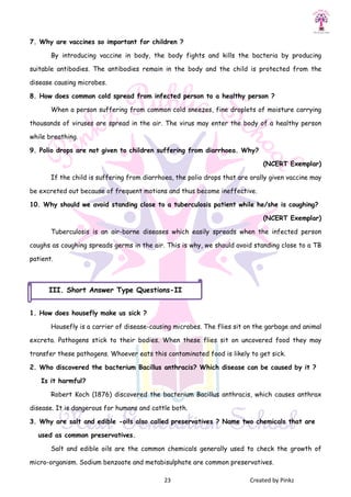 23 Created by Pinkz
7. Why are vaccines so important for children ?
By introducing vaccine in body, the body fights and kills the bacteria by producing
suitable antibodies. The antibodies remain in the body and the child is protected from the
disease causing microbes.
8. How does common cold spread from infected person to a healthy person ?
When a person suffering from common cold sneezes, fine droplets of moisture carrying
thousands of viruses are spread in the air. The virus may enter the body of a healthy person
while breathing.
9. Polio drops are not given to children suffering from diarrhoea. Why?
(NCERT Exemplar)
If the child is suffering from diarrhoea, the polio drops that are orally given vaccine may
be excreted out because of frequent motions and thus become ineffective.
10. Why should we avoid standing close to a tuberculosis patient while he/she is coughing?
(NCERT Exemplar)
Tuberculosis is an air-borne diseases which easily spreads when the infected person
coughs as coughing spreads germs in the air. This is why, we should avoid standing close to a TB
patient.
1. How does housefly make us sick ?
Housefly is a carrier of disease-causing microbes. The flies sit on the garbage and animal
excreta. Pathogens stick to their bodies. When these flies sit on uncovered food they may
transfer these pathogens. Whoever eats this contaminated food is likely to get sick.
2. Who discovered the bacterium Bacillus anthracis? Which disease can be caused by it ?
Is it harmful?
Robert Koch (1876) discovered the bacterium Bacillus anthracis, which causes anthrax
disease. It is dangerous for humans and cattle both.
3. Why are salt and edible -oils also called preservatives ? Name two chemicals that are
used as common preservatives.
Salt and edible oils are the common chemicals generally used to check the growth of
micro-organism. Sodium benzoate and metabisulphate are common preservatives.
III. Short Answer Type Questions-II
 
