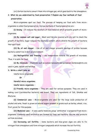 27 Created by Pinkz
(vii) Certain bacteria convert them into nitrogen gas, which goes back to the atmosphere.
2. What do you understand by food preservation ? Explain any four methods of food
preservation.
Micro-organisms spoil our food. The process of keeping our food safe from micro-
organisms is called food preservation. Various methods of food preservation are :
(i) Drying : It reduces the moisture of food material which prevents growth of micro-
organisms.
(ii) By common salt and sugar : Meat and fish are covered with dry salt to check the
growth of bacteria. Sugar reduces the moisture content, which inhibits the growth of bacteria
that spoil food.
(iii) By oil and vinegar : Use of oil and vinegar prevents spoilage of pickles because
bacteria cannot live in such an environment.
(iv) Refrigeration and freezing : Low temperature retards the growth of microbes.
Thus, it is safe for food.
(v) By chemicals : Chemicals such as sodium benzoate and potassium metabisulphite are
used in jams, squash and ketchup.
3. Write a short note on.
Useful micro-organisms.
Or
Harmful micro-organisms.
Useful micro-organisms :
(i) Friendly micro-organisms : They are used for various purposes. They are used in
making curd (Lactobacillus bacteria) and bread. They are ingredients of Idli, Dhoklas and
Bhaturas.
(ii) Commercial uses : Micro-organisms are used for the large scale production of
alcohol and wine. Yeast is grown on natural sugars present in grains such as barley, wheat, rice,
fruit juices for this purpose.
(iii) Medicinal uses : A very useful medicine group 'antibiotics' is prepared from micro-
organisms. Commonly-used antibiotics are formed by fungi and bacteria. Vaccine also protects
us from microbes.
(iv) Increasing soil fertility : Some bacteria and blue-green algae are able to fix
nitrogen from atmosphere and form nitrogen compounds which increase the soil fertility.
 
